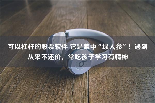 可以杠杆的股票软件 它是菜中“绿人参”！遇到从来不还价，常吃孩子学习有精神