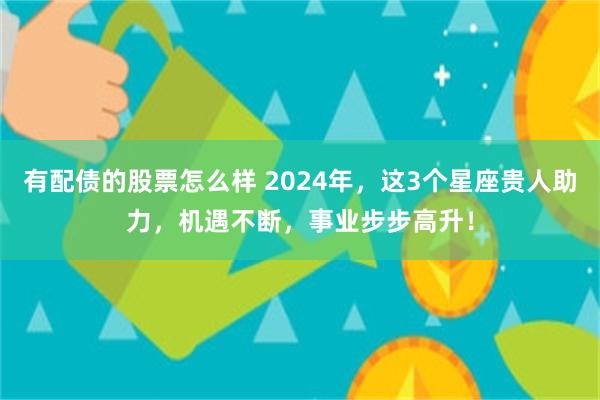 有配债的股票怎么样 2024年，这3个星座贵人助力，机遇不断，事业步步高升！