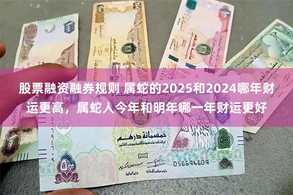 股票融资融券规则 属蛇的2025和2024哪年财运更高，属蛇人今年和明年哪一年财运更好