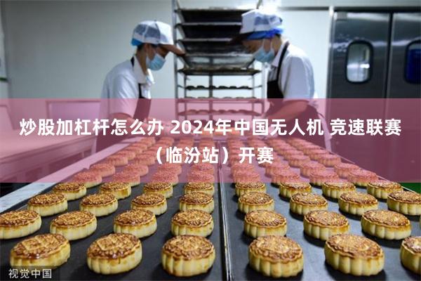 炒股加杠杆怎么办 2024年中国无人机 竞速联赛（临汾站）开赛