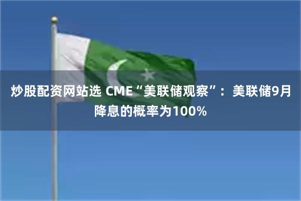 炒股配资网站选 CME“美联储观察”：美联储9月降息的概率为100%