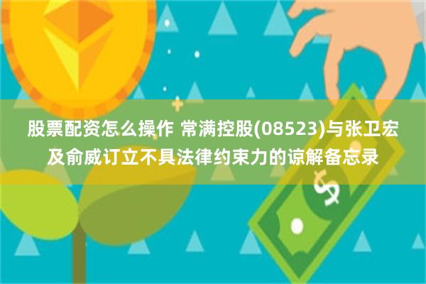 股票配资怎么操作 常满控股(08523)与张卫宏及俞威订立不具法律约束力的谅解备忘录