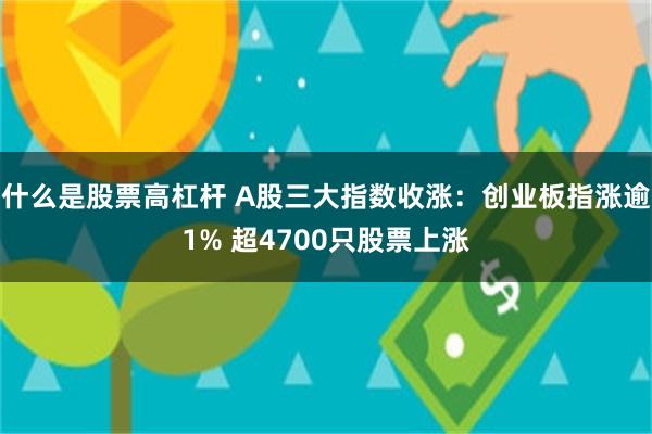 什么是股票高杠杆 A股三大指数收涨：创业板指涨逾1% 超4700只股票上涨