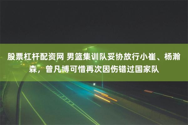 股票杠杆配资网 男篮集训队妥协放行小崔、杨瀚森，曾凡博可惜再次因伤错过国家队