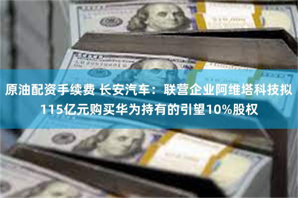 原油配资手续费 长安汽车：联营企业阿维塔科技拟115亿元购买华为持有的引望10%股权