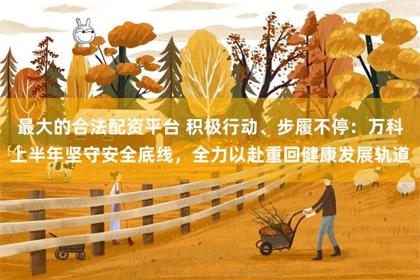 最大的合法配资平台 积极行动、步履不停：万科上半年坚守安全底线，全力以赴重回健康发展轨道