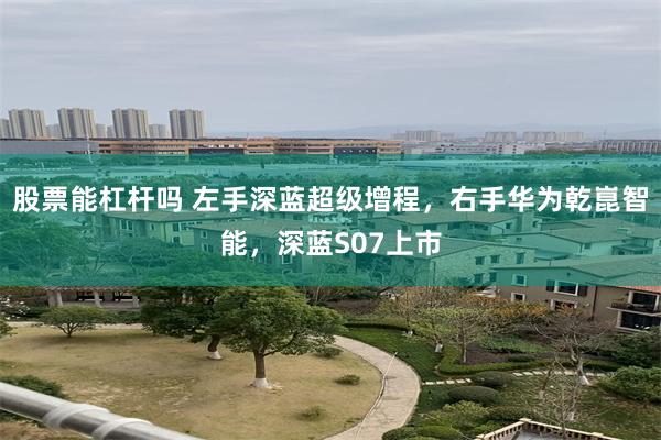 股票能杠杆吗 左手深蓝超级增程，右手华为乾崑智能，深蓝S07上市