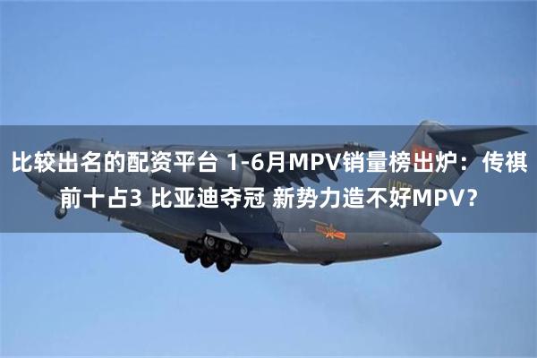 比较出名的配资平台 1-6月MPV销量榜出炉：传祺前十占3 比亚迪夺冠 新势力造不好MPV？