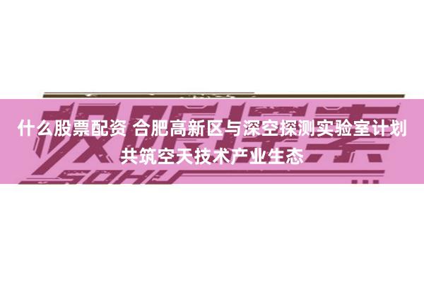 什么股票配资 合肥高新区与深空探测实验室计划共筑空天技术产业生态