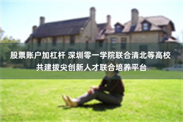 股票账户加杠杆 深圳零一学院联合清北等高校 共建拔尖创新人才联合培养平台